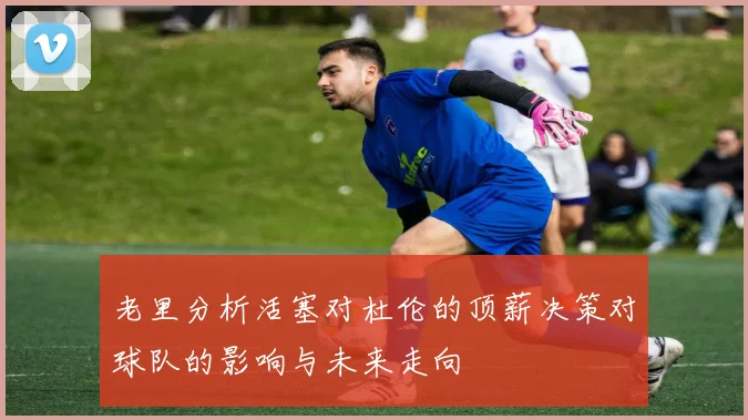 老里分析活塞对杜伦的顶薪决策对球队的影响与未来走向