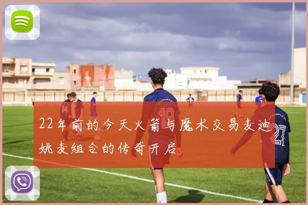 22年前的今天火箭与魔术交易麦迪姚麦组合的传奇开启