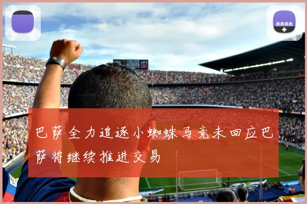 巴萨全力追逐小蜘蛛马竞未回应巴萨将继续推进交易