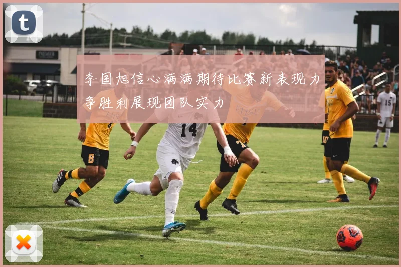 李国旭信心满满期待比赛新表现力争胜利展现团队实力