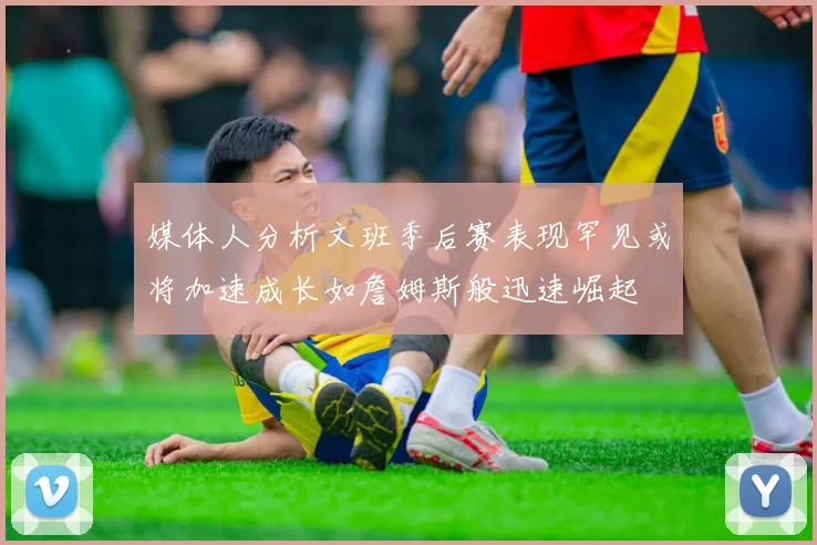 媒体人分析文班季后赛表现罕见或将加速成长如詹姆斯般迅速崛起
