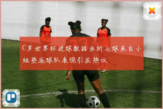 C罗世界杯进球数据分析七球来自小组垫底球队表现引发热议