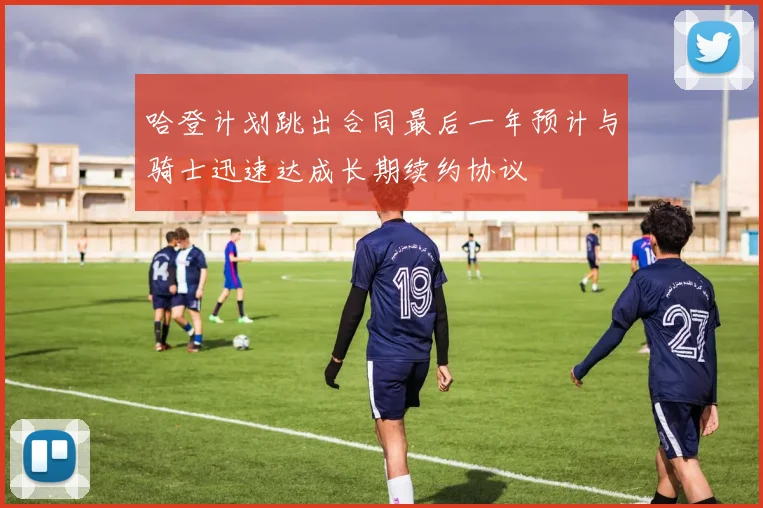 哈登计划跳出合同最后一年预计与骑士迅速达成长期续约协议