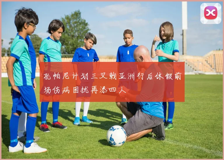 孔帕尼计划三叉戟亚洲行后休假前场伤病困扰再添四人