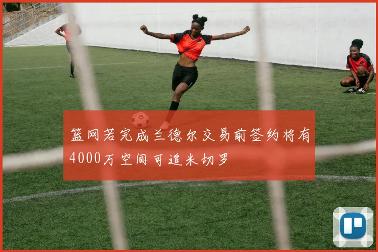 篮网若完成兰德尔交易前签约将有4000万空间可追米切罗