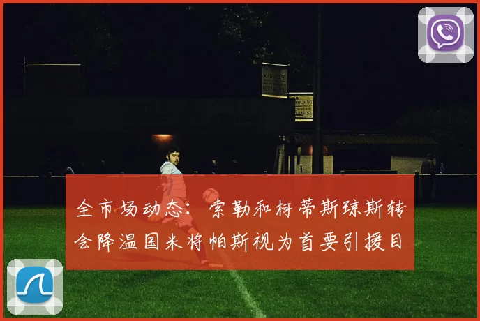 全市场动态：索勒和柯蒂斯琼斯转会降温国米将帕斯视为首要引援目标