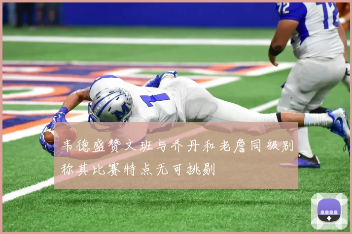 韦德盛赞文班与乔丹和老詹同级别称其比赛特点无可挑剔
