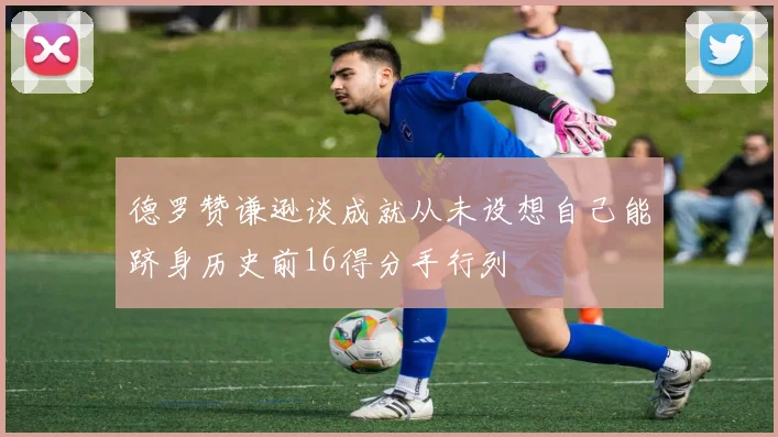 德罗赞谦逊谈成就从未设想自己能跻身历史前16得分手行列