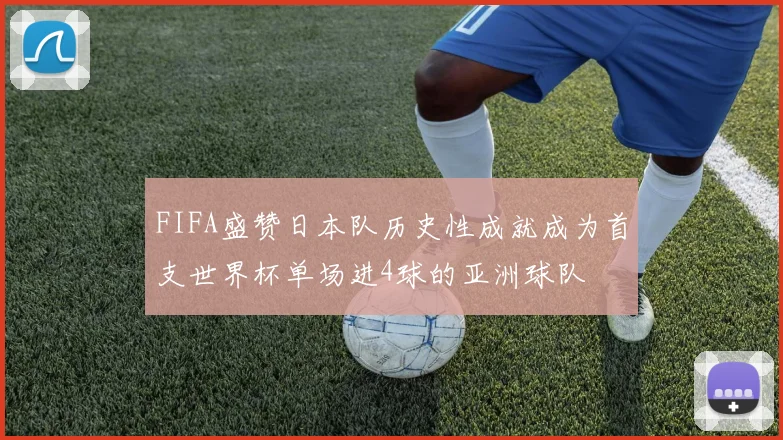 FIFA盛赞日本队历史性成就成为首支世界杯单场进4球的亚洲球队