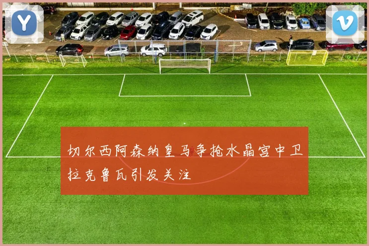 切尔西阿森纳皇马争抢水晶宫中卫拉克鲁瓦引发关注