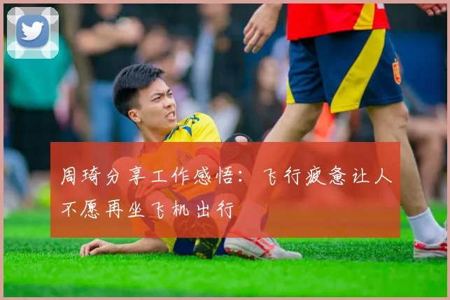 周琦分享工作感悟：飞行疲惫让人不愿再坐飞机出行