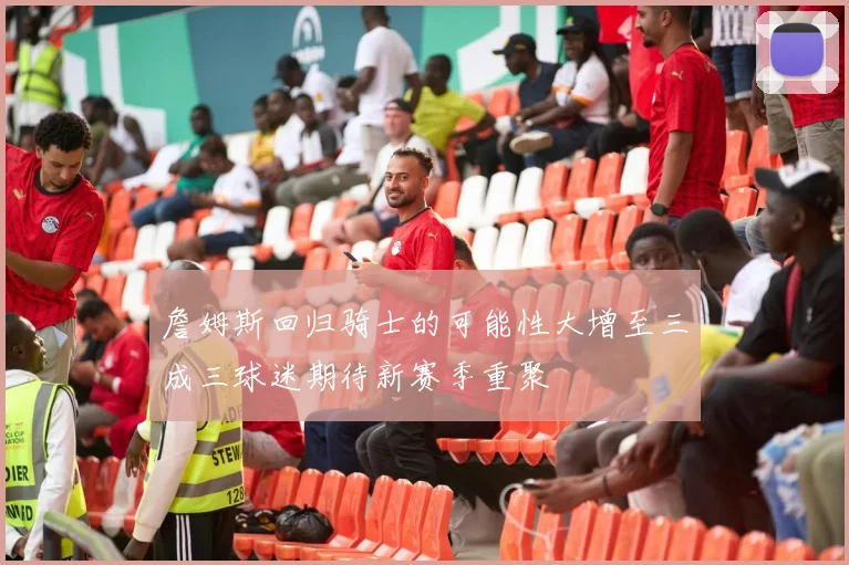 詹姆斯回归骑士的可能性大增至三成三球迷期待新赛季重聚