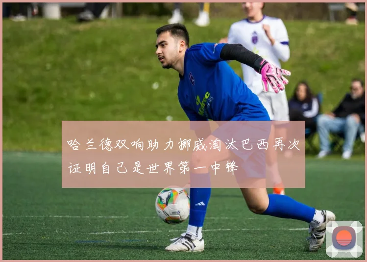 哈兰德双响助力挪威淘汰巴西再次证明自己是世界第一中锋
