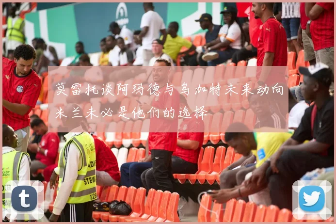 莫雷托谈阿玛德与乌加特未来动向米兰未必是他们的选择
