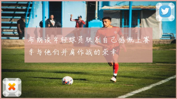 布朗谈年轻球员联系自己感慨上赛季与他们并肩作战的荣幸