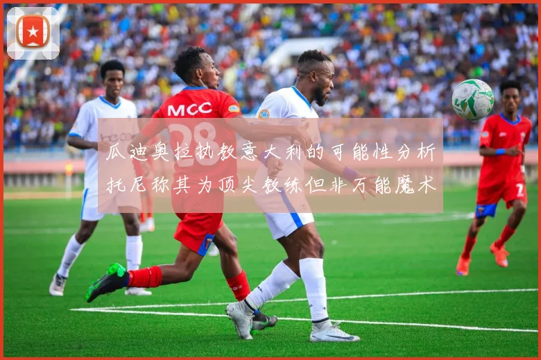 瓜迪奥拉执教意大利的可能性分析托尼称其为顶尖教练但非万能魔术师