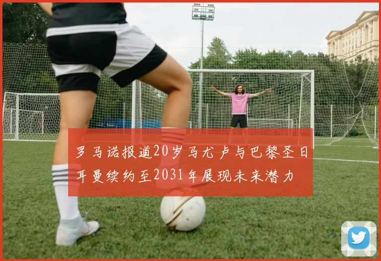 罗马诺报道20岁马尤卢与巴黎圣日耳曼续约至2031年展现未来潜力