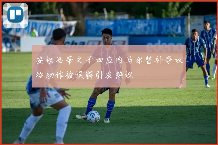 安切洛蒂之子回应内马尔替补争议称动作被误解引发热议