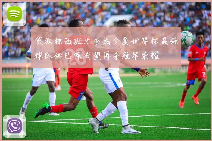 莫派称西班牙或成今夏世界杯最强球队姆巴佩渴望再夺冠军荣耀