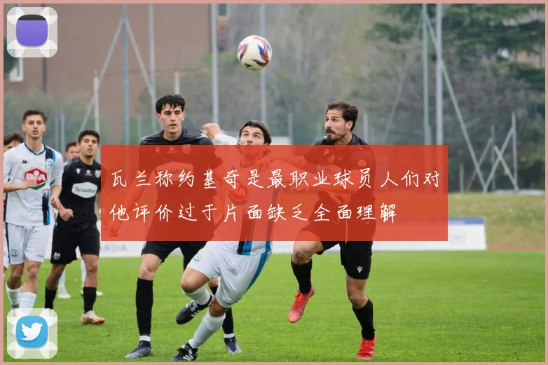 瓦兰称约基奇是最职业球员人们对他评价过于片面缺乏全面理解