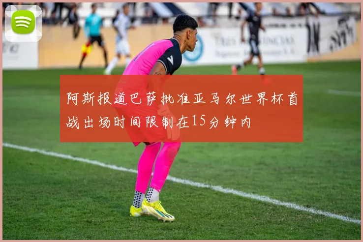 阿斯报道巴萨批准亚马尔世界杯首战出场时间限制在15分钟内