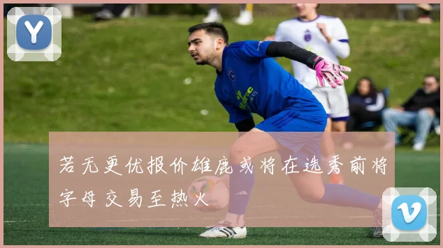 若无更优报价雄鹿或将在选秀前将字母交易至热火